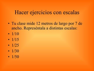 Hacer ejercicios con escalas Tu clase mide 12 metros de largo por 7 de ancho. Represéntala a distintas escalas: 1/10 1/15 1/25 1/30 1/50 