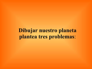 Dibujar nuestro planeta plantea tres problemas : 
