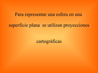 Para representar una esfera en una  superficie plana  se utilizan proyecciones  cartográficas 