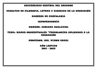 UNIVERSIDAD CENTRAL DEL ECUADOR

FACULTAD DE FILOSOFIA, LETRAS Y CIENCIAS DE LA EDUCACIÓN

                CARRERA DE PARVULARIA

                    INFOPEDAGOGÌA

              NOMBRE: ADRIANA GUALAVISI

TEMA: MAPAS CONCEPTUALES “TECNOLOGÍAS APLICADAS A LA
                     EDUCACIÓN

              PROFESOR: ING. BYRON CHASI

                      AÑO LECTIVO
                       2011 - 2012
 