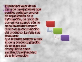 El principal valor de un
mapa de navegación es que
permite anticipar errores
de organización de la
información, de modo de
corregirlos cuando aún no
se ha invertido tiempo y
dinero en la construcción
del producto. La falla más
frecuente
que se busca soslayar a trav
és de la conceptualización
de un mapa esel
desequilibrio entre
amplitud y profundidad
de la información
 