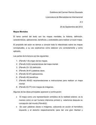 Estefania del Carmen Ramos Quezada

                                        Licenciatura de Mercadotecnia Internacional

                                                                                A5

                                                         20 de Septiembre del 2012

Mapas Mentales

El tema central del texto son los mapas mentales, la historia, definición,
características, aplicaciones, beneficios, y actividades para realizar un buen mapa.

El propósito del autor es darnos a conocer todo lo relacionado sobre los mapas
conceptuales, a su ves explicarnos como elaborar uno correctamente y como
aplicarlo.

Las partes de la lectura son las siguientes:

   1. (Párrafo 1-8) origen de los mapas.
   2. (Párrafo 9-22) características del mapa mental.
   3. (Párrafo 23- 33) definición.
   4. (Párrafo 34-41) palabras clave.
   5. (Párrafo 42-47) aplicaciones.
   6. (Párrafo 48) beneficios
   7. (Párrafo 49-62) recomendaciones e instrucciones para realizar un mapa
       mental
   8. (Párrafo 63-77) mini mapas de imágenes.

Algunas de las ideas principales aparecen a continuación:

        El mapa como una representación simbólica de la realidad exterior, es la
       manera como un ser humano interioriza primero y exterioriza después su
       concepción del mundo.(Párrafo2)
        Se usan palabras claves e imágenes, colocando en acción el hemisferio
       izquierdo y el derecho respectivamente, para dar una gran libertad y
 