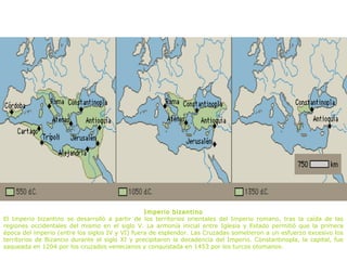 Imperio bizantino
El Imperio bizantino se desarrolló a partir de los territorios orientales del Imperio romano, tras la caída de las
regiones occidentales del mismo en el siglo V. La armonía inicial entre Iglesia y Estado permitió que la primera
época del imperio (entre los siglos IV y VI) fuera de esplendor. Las Cruzadas sometieron a un esfuerzo excesivo los
territorios de Bizancio durante el siglo XI y precipitaron la decadencia del Imperio. Constantinopla, la capital, fue
saqueada en 1204 por los cruzados venecianos y conquistada en 1453 por los turcos otomanos.
 