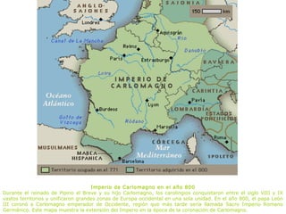 Imperio de Carlomagno en el año 800
Durante el reinado de Pipino el Breve y su hijo Carlomagno, los carolingios conquistaron entre el siglo VIII y IX
vastos territorios y unificaron grandes zonas de Europa occidental en una sola unidad. En el año 800, el papa León
III coronó a Carlomagno emperador de Occidente, región que más tarde sería llamada Sacro Imperio Romano
Germánico. Este mapa muestra la extensión del Imperio en la época de la coronación de Carlomagno.
 