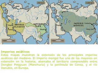 Imperios asiáticos
Estos mapas muestran la extensión de los principales imperios
asiáticos del medievo. El Imperio mongol fue uno de los mayores en
extensión en la historia; abarcaba el territorio comprendido entre
Dongbei Pingyuan (Manchuria) y la península de Corea, y el río
Danubio, en Europa.
 