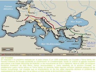 Las Cruzadas
En respuesta a la proclama realizada por el papa Urbano II en 1095 predicando una Cruzada a Tierra Santa, las
fuerzas cristianas de Europa occidental se concentraron en Constantinopla, donde se unieron al ejército bizantino
para atacar a las tropas Selyúcidas de Anatolia y a las musulmanas de Siria y Palestina. Hacia el 1099, los antiguos
territorios bizantinos de Asia Menor fueron reconquistados y, como resultado de la primera Cruzada, se
establecieron cuatro reinos latinos en Tierra Santa; no obstante, estas regiones sufrieron repetidos ataques de las
fuerzas musulmanas. Las cruzadas que se emprendieron en los dos siglos siguientes aliviaron el problema de
superpoblación de Europa, pero no se obtuvo un éxito similar al de la primera Cruzada.
 