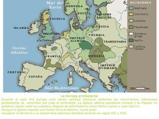 La Europa protestante
Durante el siglo XVI Europa vivió varios cambios drásticos conforme los movimientos reformistas
protestantes se extendían por todo el continente. La Iglesia católica apostólica romana y su Papado no
pudieron resistir ante los violentos ataques de reformadores como Martín Lutero y Juan Calvino.
Aunque la Iglesia impulsó una fuerte Contrarreforma, nunca pudo
recuperar el territorio y la supremacía espiritual perdidos durante los siglos XVI y XVII.
 