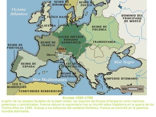 Europa 1500-1700
A partir de los estados feudales de la edad media, las regiones de Europa emergieron como naciones
poderosas y centralizadas. Francia obtuvo la supremacía tras su triunfo sobre Inglaterra en la guerra de los
Treinta Años en 1648. Gracias a los esfuerzos del cardenal Richelieu, Francia se convirtió en la potencia
mundial dominante.
 