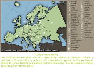 Europa: mapa político
Las civilizaciones europeas han sido importantes centros de desarrollo cultural y
económico. El renacimiento y la Revolución Industrial se originaron en Europa. Pero el
legado de Europa también se manifestó de forma destructiva: las dos guerras mundiales
comenzaron en este continente.
 
