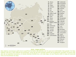Asia: mapa político
Asia abarca una tercera parte de la superficie terrestre del planeta, por lo que es el continente más grande. En Asia
habitan más de 3.100 millones de personas; cerca de las tres quintas partes de la población mundial. El punto más
alto de la superficie terrestre, el monte Everest (8.848 m), y el más bajo, el mar Muerto (395 m bajo el nivel del
mar) se encuentran en Asia.
 
