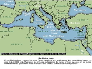 Mar Mediterráneo
El mar Mediterráneo, comprendido entre Europa meridional, África del norte y Asia suroccidental, ocupa un
área de 2.510.000 km2. Muchas de las primeras civilizaciones del mundo tuvieron su origen en las costas
del Mediterráneo, que durante miles de años ha sido una ruta comercial de vital importancia.
 