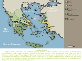 Antigua Grecia
La antigua Grecia, poblada por distintos grupos étnicos, estaba formada por diversas ciudades-estado
independientes. Los estados vecinos firmaban ocasionales alianzas, como la formada para crear una fuerza
defensiva común bajo el liderazgo de Esparta, durante la invasión persa de Grecia en el año 480 a.C. Las
ciudades-estado también lucharon entre sí, como fue el caso de la guerra del Peloponeso desde el 431 a.C. hasta
el 404 a.C. entre Esparta y Atenas. Este mapa muestra las principales divisiones étnicas de la antigua Grecia y
destaca las principales ciudades en cada región.
 