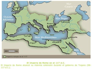 El Imperio de Roma en el 117 d.C.
El Imperio de Roma alcanzó su máxima extensión durante el gobierno de Trajano (98-
117 d.C.).
 