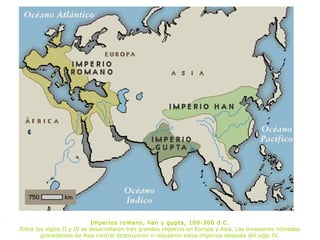.
                                Imperios romano, han y gupta, 100-300 d.C.
    Entre los siglos II y IV se desarrollaron tres grandes imperios en Europa y Asia. Las invasiones nómadas
            procedentes de Asia central destruyeron o redujeron estos imperios después del siglo IV.
 
