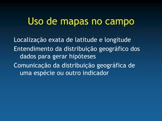 Uso de mapas no campo
Localização exata de latitude e longitude
Entendimento da distribuição geográfico dos
  dados para gerar hipóteses
Comunicação da distribuição geográfica de
  uma espécie ou outro indicador
 
