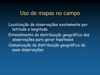 Uso de mapas no campo
Localização de observações exatamente por
  latitude e longitude
Entendimento da distribuição geográfica das
  observações para gerar hipóteses
Comunicação da distribuição geográfica de
  suas observações
 