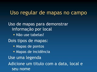 Uso regular de mapas no campo

Uso de mapas para demonstrar
 informação por local
   Não use tabelas!
Dois tipos de mapas:
   Mapas de pontos
   Mapas de incidência
Use uma legenda
Adicione um titulo com a data, local e
 seu nome
 