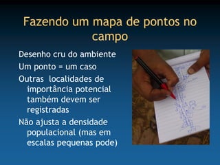 Fazendo um mapa de pontos no
            campo
Desenho cru do ambiente
Um ponto = um caso
Outras localidades de
  importância potencial
  também devem ser
  registradas
Não ajusta a densidade
  populacional (mas em
  escalas pequenas pode)
 