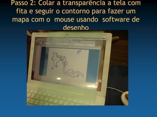 Passo 2: Colar a transparência a tela com
 fita e seguir o contorno para fazer um
mapa com o mouse usando software de
                 desenho
 