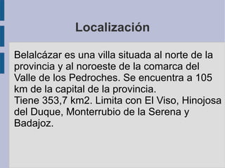 Localización
Belalcázar es una villa situada al norte de la
provincia y al noroeste de la comarca del
Valle de los Pedroches. Se encuentra a 105
km de la capital de la provincia.
Tiene 353,7 km2. Limita con El Viso, Hinojosa
del Duque, Monterrubio de la Serena y
Badajoz.
 