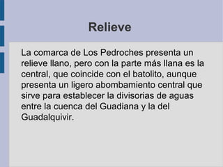Relieve
La comarca de Los Pedroches presenta un
relieve llano, pero con la parte más llana es la
central, que coincide con el batolito, aunque
presenta un ligero abombamiento central que
sirve para establecer la divisorias de aguas
entre la cuenca del Guadiana y la del
Guadalquivir.
 