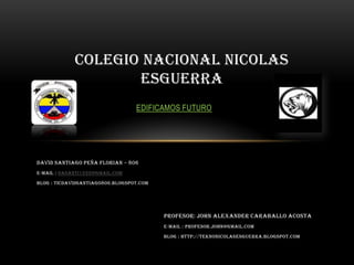 DAVID SANTIAGO PEÑA FLORIAN – 806
E-MAIL : dasanti1222@gmail.com
BLOG : TICDAVIDSANTIAGO806.BLOGSPOT.COM
COLEGIO NACIONAL NICOLAS
ESGUERRA
EDIFICAMOS FUTURO
Profesor: John Alexander Caraballo Acosta
E-MAIL : profesor.john@gmail.com
BLOG : http://teknonicolasesguerra.blogspot.com
 