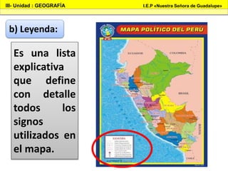 III- Unidad : GEOGRAFÍA I.E.P «Nuestra Señora de Guadalupe»
b) Leyenda:
Es una lista
explicativa
que define
con detalle
todos los
signos
utilizados en
el mapa.
 