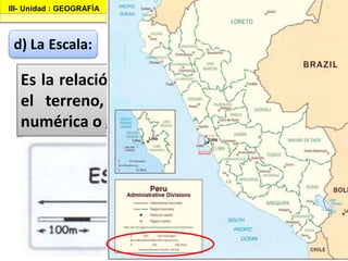 III- Unidad : GEOGRAFÍA I.E.P «Nuestra Señora de Guadalupe»
d) La Escala:
Es la relación de medida entre el mapa y
el terreno, la cual puede expresarse,
numérica o gráficamente.
 