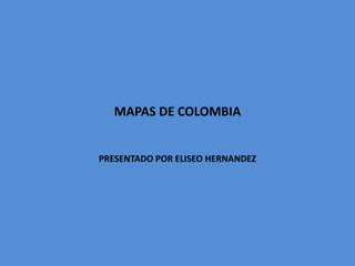 MAPAS DE COLOMBIA 
PRESENTADO POR ELISEO HERNANDEZ 
 