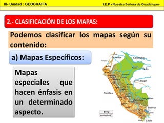 2.- CLASIFICACIÓN DE LOS MAPAS:
Podemos clasificar los mapas según su
contenido:
III- Unidad : GEOGRAFÍA I.E.P «Nuestra Señora de Guadalupe»
a) Mapas Específicos:
Mapas
especiales que
hacen énfasis en
un determinado
aspecto.
 