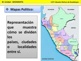III- Unidad : GEOGRAFÍA I.E.P «Nuestra Señora de Guadalupe»
 Mapas Político:
Representación
que muestra
cómo se dividen
los
países, ciudades
o localidades
entre sí.
 