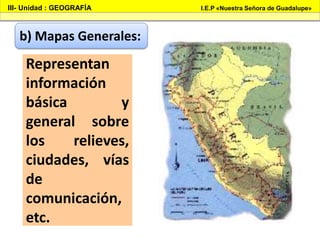III- Unidad : GEOGRAFÍA I.E.P «Nuestra Señora de Guadalupe»
b) Mapas Generales:
Representan
información
básica y
general sobre
los relieves,
ciudades, vías
de
comunicación,
etc.
 