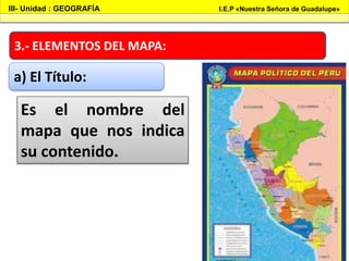 3.- ELEMENTOS DEL MAPA:
III- Unidad : GEOGRAFÍA I.E.P «Nuestra Señora de Guadalupe»
a) El Título:
Es el nombre del
mapa que nos indica
su contenido.
 