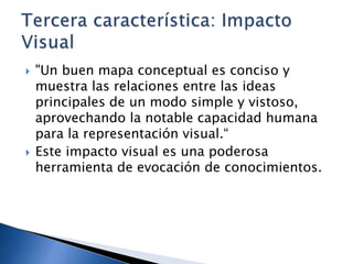  "Un buen mapa conceptual es conciso y
muestra las relaciones entre las ideas
principales de un modo simple y vistoso,
aprovechando la notable capacidad humana
para la representación visual.“
 Este impacto visual es una poderosa
herramienta de evocación de conocimientos.
 
