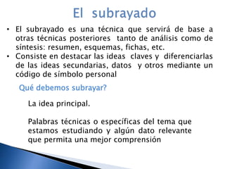 • El subrayado es una técnica que servirá de base a
otras técnicas posteriores tanto de análisis como de
síntesis: resumen, esquemas, fichas, etc.
• Consiste en destacar las ideas claves y diferenciarlas
de las ideas secundarias, datos y otros mediante un
código de símbolo personal
Qué debemos subrayar?
La idea principal.
Palabras técnicas o específicas del tema que
estamos estudiando y algún dato relevante
que permita una mejor comprensión
 