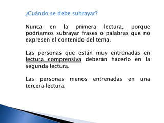 ¿Cuándo se debe subrayar?
Nunca en la primera lectura, porque
podríamos subrayar frases o palabras que no
expresen el contenido del tema.
Las personas que están muy entrenadas en
lectura comprensiva deberán hacerlo en la
segunda lectura.
Las personas menos entrenadas en una
tercera lectura.
 