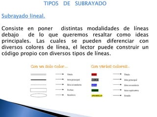 TIPOS DE SUBRAYADO
Subrayado lineal.
Consiste en poner distintas modalidades de líneas
debajo de lo que queremos resaltar como ideas
principales. Las cuales se pueden diferenciar con
diversos colores de línea, el lector puede construir un
código propio con diversos tipos de líneas.
 