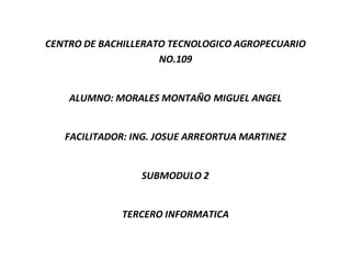 CENTRO DE BACHILLERATO TECNOLOGICO AGROPECUARIO
NO.109
ALUMNO: MORALES MONTAÑO MIGUEL ANGEL
FACILITADOR: ING. JOSUE ARREORTUA MARTINEZ
SUBMODULO 2
TERCERO INFORMATICA
 