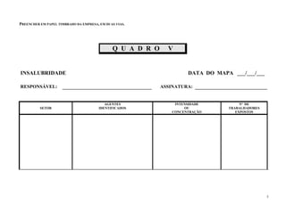 PREENCHER EM PAPEL TIMBRADO DA EMPRESA, EM DUAS VIAS.
5
Q U A D R O V
INSALUBRIDADE DATA DO MAPA ___/___/___
RESPONSÁVEL: ASSINATURA:
AGENTES INTENSIDADE Nº DE
SETOR IDENTIFICADOS OU TRABALHADORES
CONCENTRAÇÃO EXPOSTOS
 