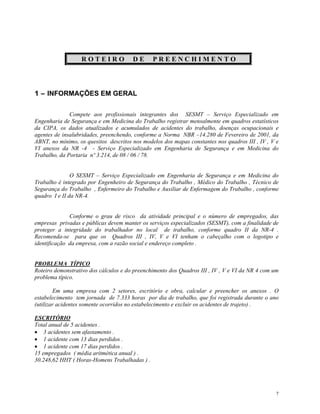 7
R O T E I R O D E P R E E N C H I M E N T O
1 – INFORMAÇÕES EM GERAL
Compete aos profissionais integrantes dos SESMT – Serviço Especializado em
Engenharia de Segurança e em Medicina do Trabalho registrar mensalmente em quadros estatísticos
da CIPA, os dados atualizados e acumulados de acidentes do trabalho, doenças ocupacionais e
agentes de insalubridades, preenchendo, conforme a Norma NBR –14.280 de Fevereiro de 2001, da
ABNT, no mínimo, os quesitos descritos nos modelos dos mapas constantes nos quadros III , IV , V e
VI anexos da NR -4 - Serviço Especializado em Engenharia de Segurança e em Medicina do
Trabalho, da Portaria nº 3.214, de 08 / 06 / 78.
O SESMT – Serviço Especializado em Engenharia de Segurança e em Medicina do
Trabalho é integrado por Engenheiro de Segurança do Trabalho , Médico do Trabalho , Técnico de
Segurança do Trabalho , Enfermeiro do Trabalho e Auxiliar de Enfermagem do Trabalho , conforme
quadro I e II da NR-4.
Conforme o grau de risco da atividade principal e o número de empregados, das
empresas privadas e públicas devem manter os serviços especializados (SESMT), com a finalidade de
proteger a integridade do trabalhador no local de trabalho, conforme quadro II da NR-4 .
Recomenda-se para que os Quadros III , IV, V e VI tenham o cabeçalho com o logotipo e
identificação da empresa, com a razão social e endereço completo .
PROBLEMA TÍPICO
Roteiro demonstrativo dos cálculos e do preenchimento dos Quadros III , IV , V e VI da NR 4 com um
problema típico.
Em uma empresa com 2 setores, escritório e obra, calcular e preencher os anexos . O
estabelecimento tem jornada de 7.333 horas por dia de trabalho, que foi registrada durante o ano
(utilizar acidentes somente ocorridos no estabelecimento e excluir os acidentes de trajeto) .
ESCRITÓRIO
Total anual de 5 acidentes .
3 acidentes sem afastamento .
1 acidente com 13 dias perdidos .
1 acidente com 17 dias perdidos .
15 empregados ( média aritmética anual ) .
30.248,62 HHT ( Horas-Homens Trabalhadas ) .
 