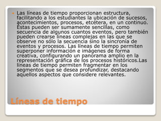 Líneas de tiempo
 Las líneas de tiempo proporcionan estructura,
facilitando a los estudiantes la ubicación de sucesos,
acontecimientos, procesos, etcétera, en un continuo.
Éstas pueden ser sumamente sencillas, como
secuencia de algunos cuantos eventos, pero también
pueden crearse líneas complejas en las que se
observe no sólo la secuencia sino la sincronía de
eventos y procesos. Las líneas de tiempo permiten
superponer información e imágenes de forma
creativa, configurando un panorama amplio en la
representación gráfica de los procesos históricos.Las
líneas de tiempo permiten fragmentar en los
segmentos que se desea profundizar, destacando
aquellos aspectos que considere relevantes.
 