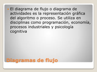Diagramas de flujo
 El diagrama de flujo o diagrama de
actividades es la representación gráfica
del algoritmo o proceso. Se utiliza en
disciplinas como programación, economía,
procesos industriales y psicología
cognitiva
 