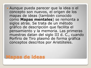 Mapas de ideas
 Aunque pueda parecer que la idea o el
concepto son nuevos, el origen de los
mapas de ideas (también conocido
como Mapas mentales) se remonta a
siglos atrás. Se trata de un método
gráfico de descripción que facilita el
pensamiento y la memoria. Las primeras
muestras datan del siglo III d. C., cuando
Porfirio de Tiro plasmó de forma gráfica
conceptos descritos por Aristóteles.
 