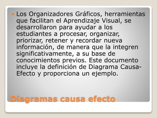 Diagramas causa efecto
 Los Organizadores Gráficos, herramientas
que facilitan el Aprendizaje Visual, se
desarrollaron para ayudar a los
estudiantes a procesar, organizar,
priorizar, retener y recordar nueva
información, de manera que la integren
significativamente, a su base de
conocimientos previos. Este documento
incluye la definición de Diagrama Causa-
Efecto y proporciona un ejemplo.
 