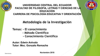 UNIVERSIDAD CENTRAL DEL ECUADOR
FACULTAD DE FILOSOFÍA, LETRAS Y CIENCIAS DE LA
EDUCACIÓN
CARRERA DE PSICOLOGÍA EDUCATIVA Y ORIENTACIÓN
Metodología de la Investigación
Temas: - El conocimiento
- Método Científico
- Conocimiento Científico
Autor: Edwin Arévalo
Tutor: Msc. Gonzalo Remache
Noviembre 2016
 