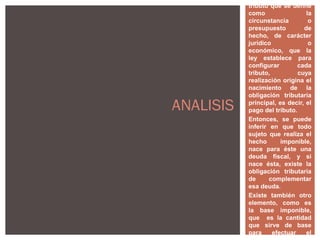es un elemento del
tributo que se define
como la
circunstancia o
presupuesto de
hecho, de carácter
jurídico o
económico, que la
ley establece para
configurar cada
tributo, cuya
realización origina el
nacimiento de la
obligación tributaria
principal, es decir, el
pago del tributo.
Entonces, se puede
inferir en que todo
sujeto que realiza el
hecho imponible,
nace para éste una
deuda fiscal, y si
nace ésta, existe la
obligación tributaria
de complementar
esa deuda.
Existe también otro
elemento, como es
la base imponible,
que es la cantidad
que sirve de base
para efectuar el
ANALISIS