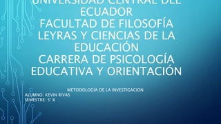 UNIVERSIDAD CENTRAL DEL
ECUADOR
FACULTAD DE FILOSOFÍA
LEYRAS Y CIENCIAS DE LA
EDUCACIÓN
CARRERA DE PSICOLOGÍA
EDUCATIVA Y ORIENTACIÓN
METODOLOGÍA DE LA INVESTIGACION
ALUMNO: KEVIN RIVAS
SEMESTRE: 5° B
 