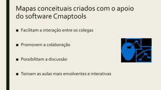 Mapas conceituais criados com o apoio
do software Cmaptools
■ Facilitam a interação entre os colegas
■ Promovem a colaboração
■ Possibilitam a discussão
■ Tornam as aulas mais envolventes e interativas
 