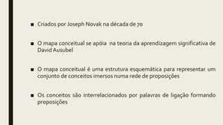 ■ Criados por Joseph Novak na década de 70
■ O mapa conceitual se apóia na teoria da aprendizagem significativa de
David Ausubel
■ O mapa conceitual é uma estrutura esquemática para representar um
conjunto de conceitos imersos numa rede de proposições
■ Os conceitos são interrelacionados por palavras de ligação formando
proposições
 