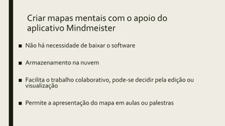 Criar mapas mentais com o apoio do
aplicativo Mindmeister
■ Não há necessidade de baixar o software
■ Armazenamento na nuvem
■ Facilita o trabalho colaborativo, pode-se decidir pela edição ou
visualização
■ Permite a apresentação do mapa em aulas ou palestras
 